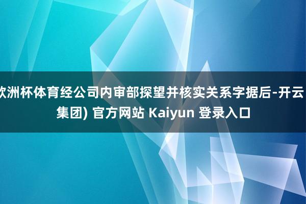 欧洲杯体育经公司内审部探望并核实关系字据后-开云 (集团) 官方网站 Kaiyun 登录入口