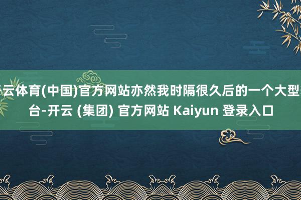 开云体育(中国)官方网站亦然我时隔很久后的一个大型舞台-开云 (集团) 官方网站 Kaiyun 登录入口