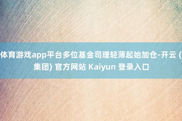 体育游戏app平台多位基金司理轻薄起始加仓-开云 (集团) 官方网站 Kaiyun 登录入口