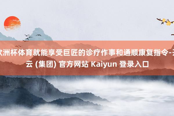 欧洲杯体育就能享受巨匠的诊疗作事和通顺康复指令-开云 (集团) 官方网站 Kaiyun 登录入口