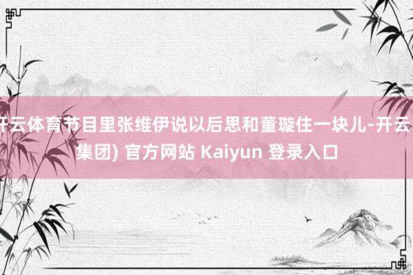 开云体育节目里张维伊说以后思和董璇住一块儿-开云 (集团) 官方网站 Kaiyun 登录入口