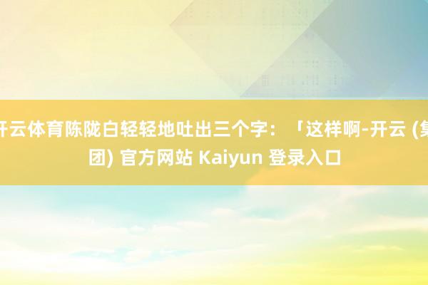 开云体育陈陇白轻轻地吐出三个字：「这样啊-开云 (集团) 官方网站 Kaiyun 登录入口