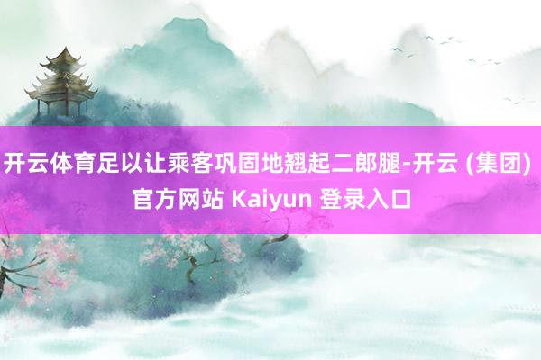 开云体育足以让乘客巩固地翘起二郎腿-开云 (集团) 官方网站 Kaiyun 登录入口