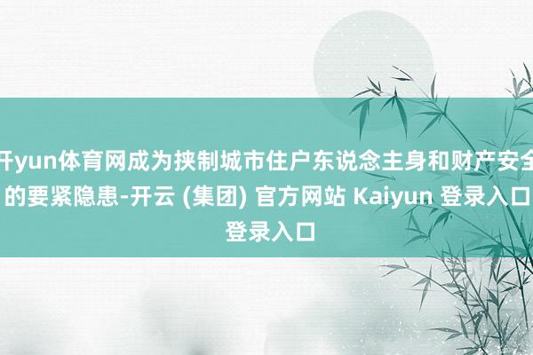 开yun体育网成为挟制城市住户东说念主身和财产安全的要紧隐患-开云 (集团) 官方网站 Kaiyun 登录入口