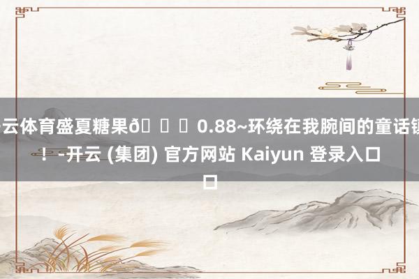 开云体育盛夏糖果💐0.88~环绕在我腕间的童话镇！！-开云 (集团) 官方网站 Kaiyun 登录入口