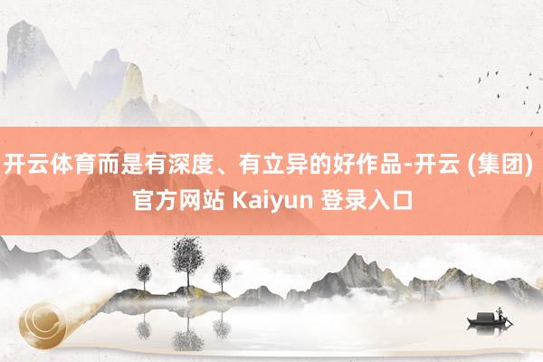 开云体育而是有深度、有立异的好作品-开云 (集团) 官方网站 Kaiyun 登录入口