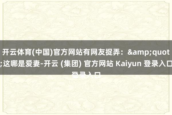 开云体育(中国)官方网站有网友捉弄：&quot;这哪是爱妻-开云 (集团) 官方网站 Kaiyun 登录入口