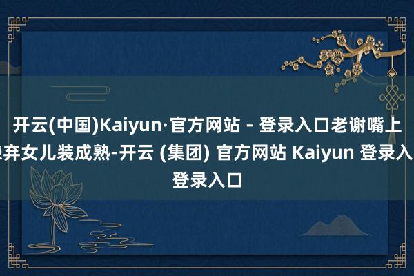 开云(中国)Kaiyun·官方网站 - 登录入口老谢嘴上嫌弃女儿装成熟-开云 (集团) 官方网站 Kaiyun 登录入口