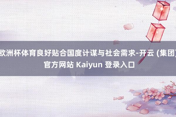 欧洲杯体育良好贴合国度计谋与社会需求-开云 (集团) 官方网站 Kaiyun 登录入口