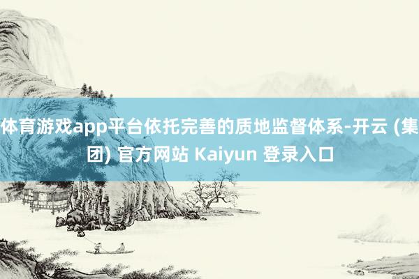 体育游戏app平台依托完善的质地监督体系-开云 (集团) 官方网站 Kaiyun 登录入口