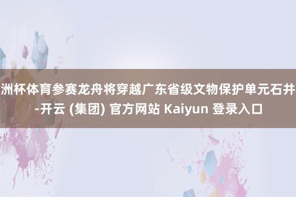 欧洲杯体育参赛龙舟将穿越广东省级文物保护单元石井桥-开云 (集团) 官方网站 Kaiyun 登录入口