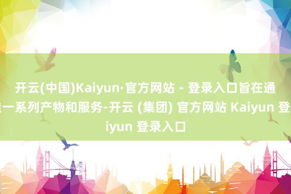 开云(中国)Kaiyun·官方网站 - 登录入口旨在通过打造一系列产物和服务-开云 (集团) 官方网站 Kaiyun 登录入口