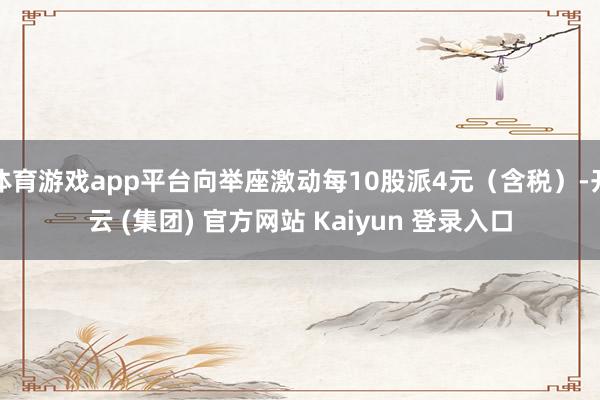 体育游戏app平台向举座激动每10股派4元（含税）-开云 (集团) 官方网站 Kaiyun 登录入口