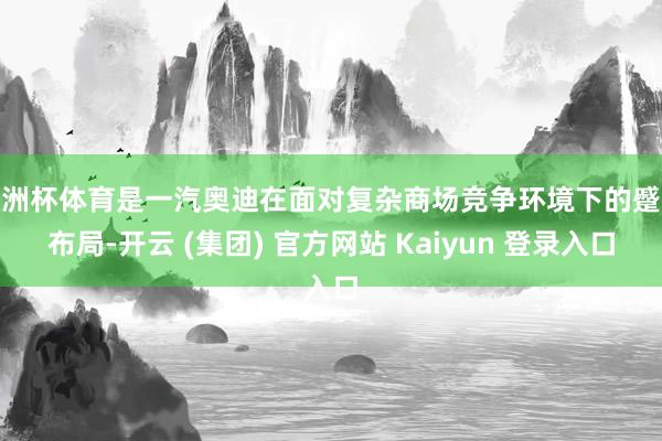 欧洲杯体育是一汽奥迪在面对复杂商场竞争环境下的蹙迫布局-开云 (集团) 官方网站 Kaiyun 登录入口