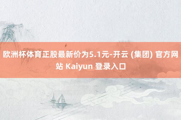 欧洲杯体育正股最新价为5.1元-开云 (集团) 官方网站 Kaiyun 登录入口