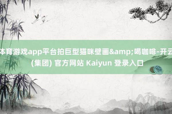 体育游戏app平台拍巨型猫咪壁画&喝咖啡-开云 (集团) 官方网站 Kaiyun 登录入口