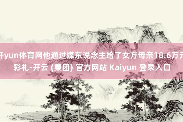 开yun体育网他通过媒东说念主给了女方母亲18.6万元彩礼-开云 (集团) 官方网站 Kaiyun 登录入口