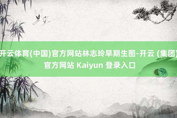 开云体育(中国)官方网站林志玲早期生图-开云 (集团) 官方网站 Kaiyun 登录入口