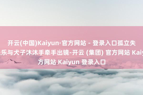 开云(中国)Kaiyun·官方网站 - 登录入口孤立失业装饰的杨乐乐与犬子沐沐手牵手出镜-开云 (集团) 官方网站 Kaiyun 登录入口