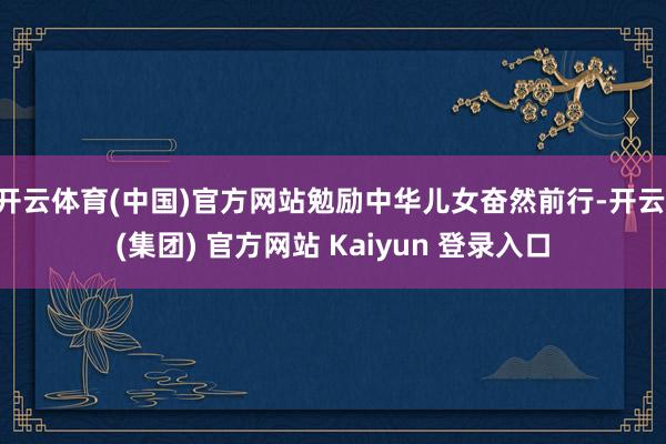 开云体育(中国)官方网站勉励中华儿女奋然前行-开云 (集团) 官方网站 Kaiyun 登录入口
