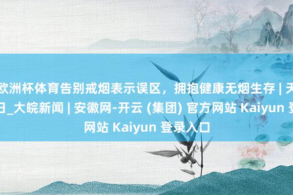欧洲杯体育告别戒烟表示误区，拥抱健康无烟生存 | 天下无烟日_大皖新闻 | 安徽网-开云 (集团) 官方网站 Kaiyun 登录入口