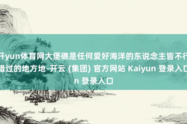 开yun体育网大堡礁是任何爱好海洋的东说念主皆不行错过的地方地-开云 (集团) 官方网站 Kaiyun 登录入口