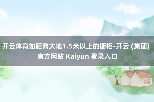 开云体育如距离大地1.5米以上的橱柜-开云 (集团) 官方网站 Kaiyun 登录入口