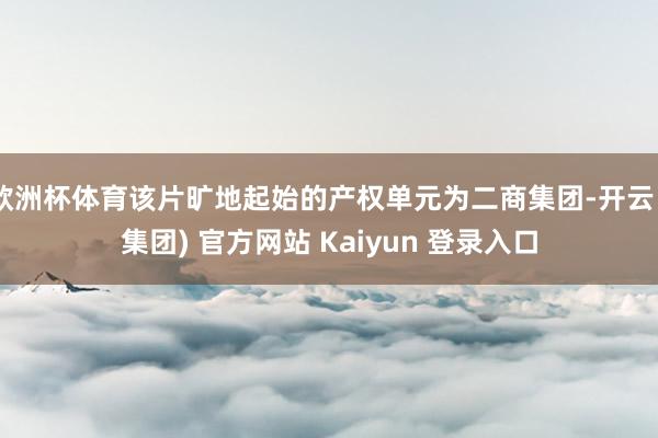 欧洲杯体育该片旷地起始的产权单元为二商集团-开云 (集团) 官方网站 Kaiyun 登录入口