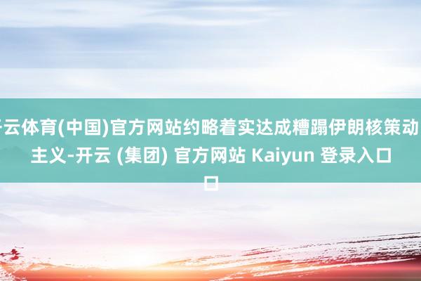 开云体育(中国)官方网站约略着实达成糟蹋伊朗核策动的主义-开云 (集团) 官方网站 Kaiyun 登录入口