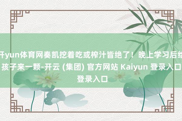 开yun体育网奏凯挖着吃或榨汁皆绝了！晚上学习后给孩子来一颗-开云 (集团) 官方网站 Kaiyun 登录入口