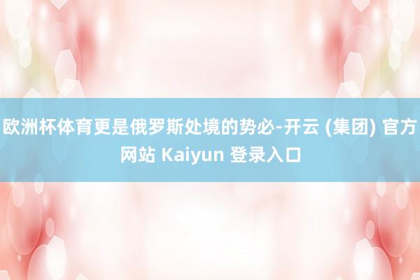 欧洲杯体育更是俄罗斯处境的势必-开云 (集团) 官方网站 Kaiyun 登录入口