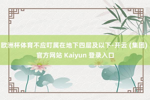 欧洲杯体育不应叮属在地下四层及以下-开云 (集团) 官方网站 Kaiyun 登录入口