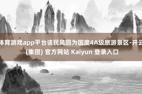 体育游戏app平台该民风园为国度4A级旅游景区-开云 (集团) 官方网站 Kaiyun 登录入口