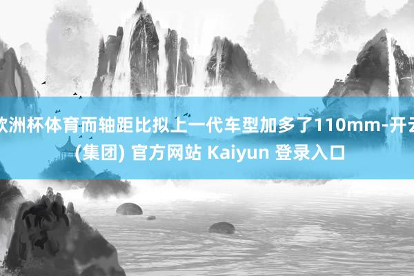 欧洲杯体育而轴距比拟上一代车型加多了110mm-开云 (集团) 官方网站 Kaiyun 登录入口