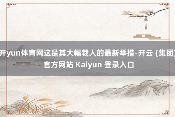 开yun体育网这是其大幅裁人的最新举措-开云 (集团) 官方网站 Kaiyun 登录入口