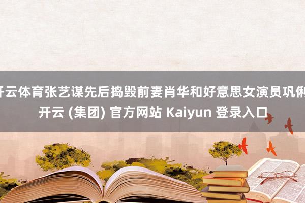 开云体育张艺谋先后捣毁前妻肖华和好意思女演员巩俐-开云 (集团) 官方网站 Kaiyun 登录入口