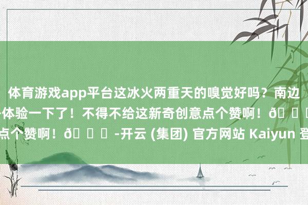 体育游戏app平台这冰火两重天的嗅觉好吗？南边小土豆大约迫不足待要去体验一下了！不得不给这新奇创意点个赞啊！👍-开云 (集团) 官方网站 Kaiyun 登录入口