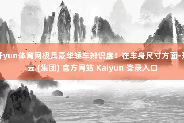 开yun体育网极具豪华轿车辨识度！在车身尺寸方面-开云 (集团) 官方网站 Kaiyun 登录入口