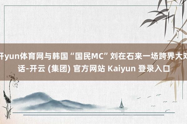 开yun体育网与韩国“国民MC”刘在石来一场跨界大对话-开云 (集团) 官方网站 Kaiyun 登录入口