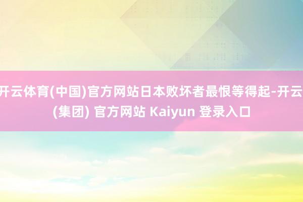 开云体育(中国)官方网站日本败坏者最恨等得起-开云 (集团) 官方网站 Kaiyun 登录入口