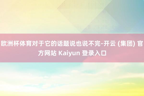 欧洲杯体育对于它的话题说也说不完-开云 (集团) 官方网站 Kaiyun 登录入口