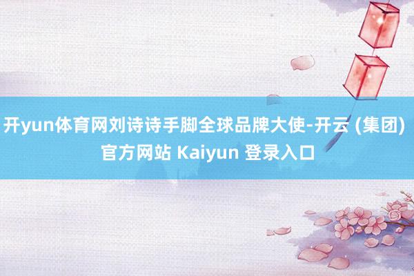 开yun体育网刘诗诗手脚全球品牌大使-开云 (集团) 官方网站 Kaiyun 登录入口