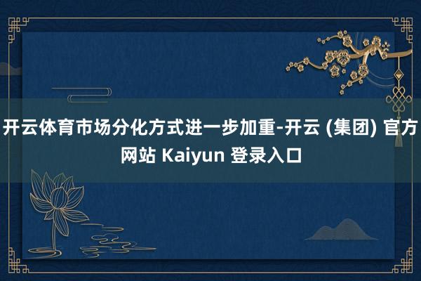开云体育市场分化方式进一步加重-开云 (集团) 官方网站 Kaiyun 登录入口