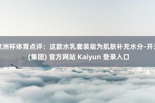 欧洲杯体育点评：这款水乳套装能为肌肤补充水分-开云 (集团) 官方网站 Kaiyun 登录入口
