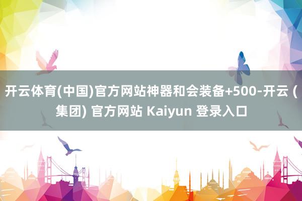 开云体育(中国)官方网站神器和会装备+500-开云 (集团) 官方网站 Kaiyun 登录入口