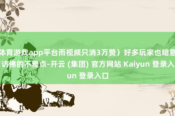 体育游戏app平台而视频只消3万赞）好多玩家也暗意了访佛的不雅点-开云 (集团) 官方网站 Kaiyun 登录入口