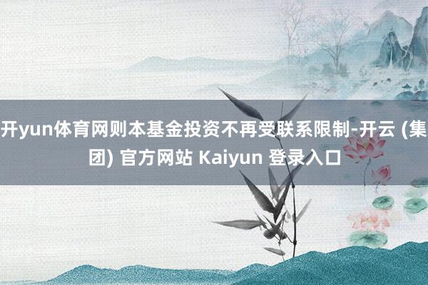 开yun体育网则本基金投资不再受联系限制-开云 (集团) 官方网站 Kaiyun 登录入口