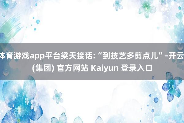 体育游戏app平台梁天接话:“到技艺多剪点儿”-开云 (集团) 官方网站 Kaiyun 登录入口