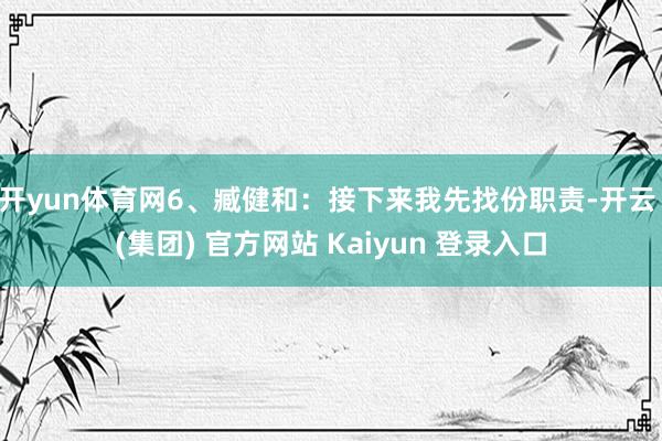 开yun体育网6、臧健和：接下来我先找份职责-开云 (集团) 官方网站 Kaiyun 登录入口