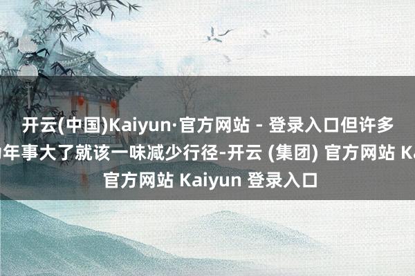 开云(中国)Kaiyun·官方网站 - 登录入口但许多东说念主误以为年事大了就该一味减少行径-开云 (集团) 官方网站 Kaiyun 登录入口